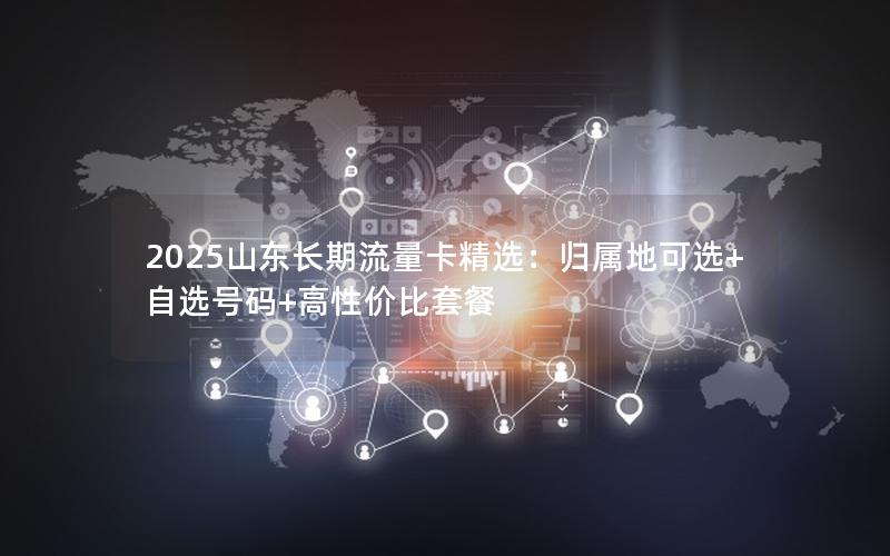 2025山东长期流量卡精选：归属地可选+自选号码+高性价比套餐