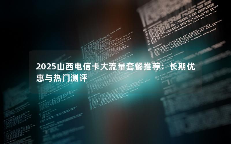 2025山西电信卡大流量套餐推荐：长期优惠与热门测评