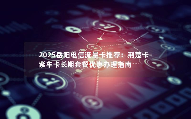 2025岳阳电信流量卡推荐：荆楚卡-紫车卡长期套餐优惠办理指南