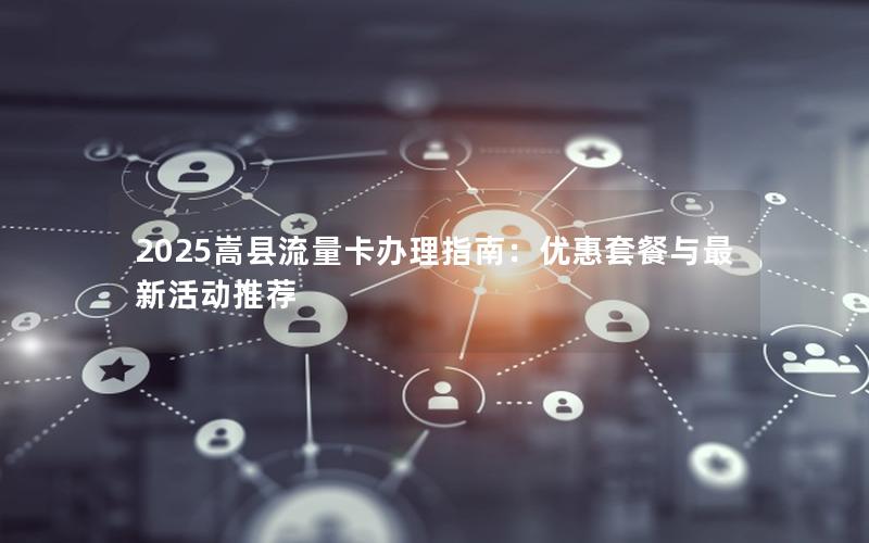 2025嵩县流量卡办理指南：优惠套餐与最新活动推荐