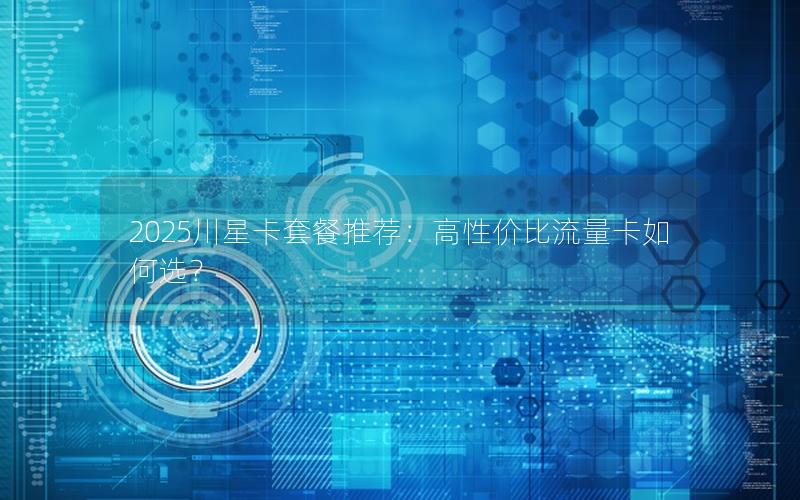 2025川星卡套餐推荐：高性价比流量卡如何选？