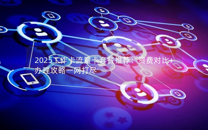 2025工作卡流量卡套餐推荐：资费对比+办理攻略一网打尽