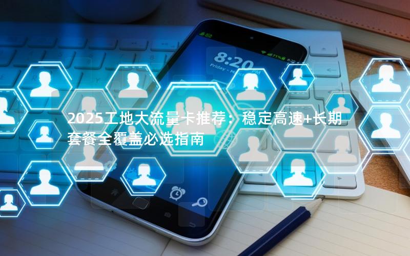 2025工地大流量卡推荐：稳定高速+长期套餐全覆盖必选指南