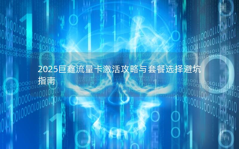 2025巨鑫流量卡激活攻略与套餐选择避坑指南