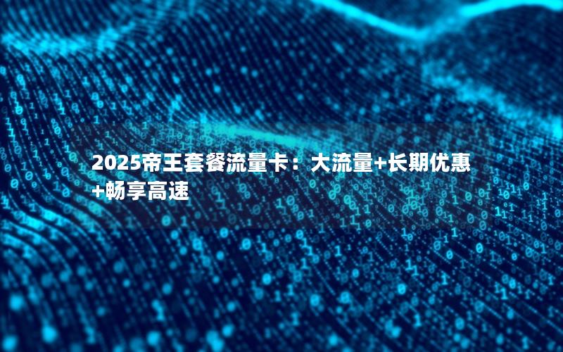 2025帝王套餐流量卡：大流量+长期优惠+畅享高速