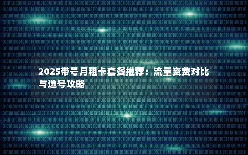 2025带号月租卡套餐推荐：流量资费对比与选号攻略
