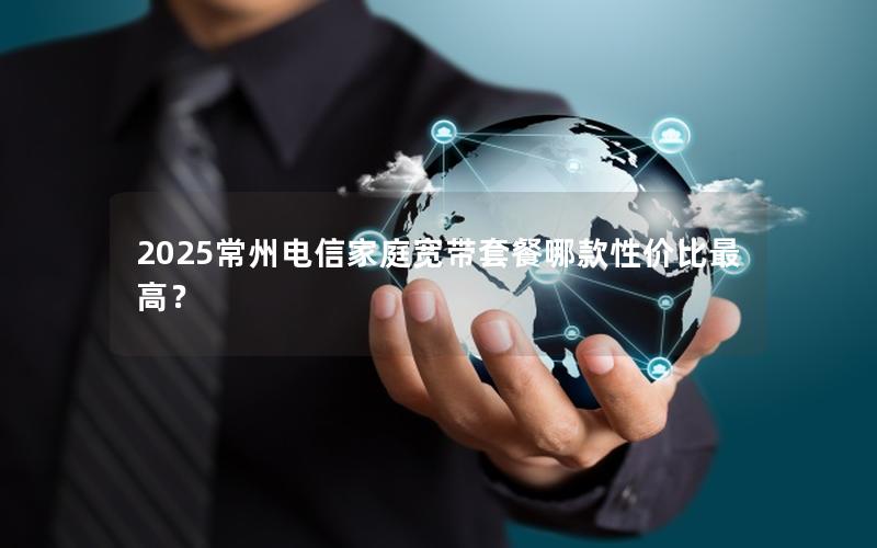 2025常州电信家庭宽带套餐哪款性价比最高？