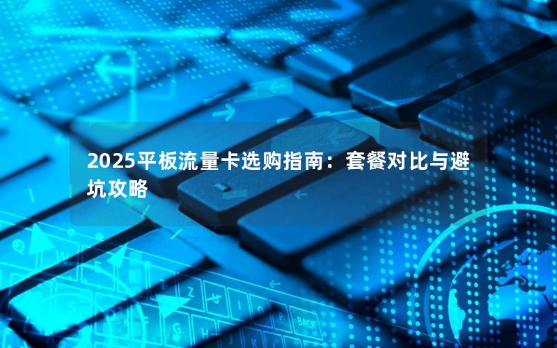 2025平板流量卡选购指南：套餐对比与避坑攻略