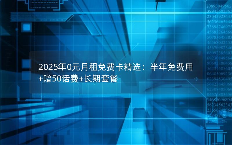 2025年0元月租免费卡精选：半年免费用+赠50话费+长期套餐