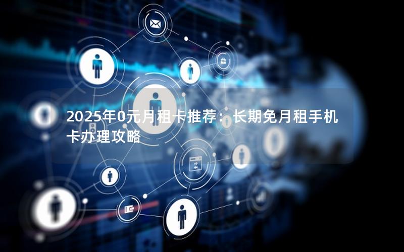 2025年0元月租卡推荐：长期免月租手机卡办理攻略