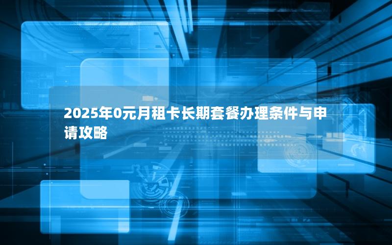 2025年0元月租卡长期套餐办理条件与申请攻略