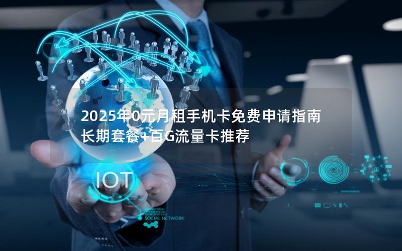 2025年0元月租手机卡免费申请指南 长期套餐+百G流量卡推荐