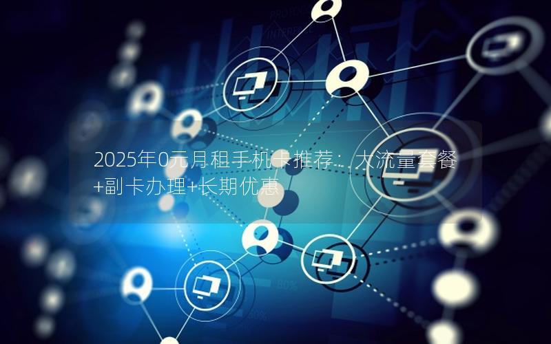 2025年0元月租手机卡推荐：大流量套餐+副卡办理+长期优惠