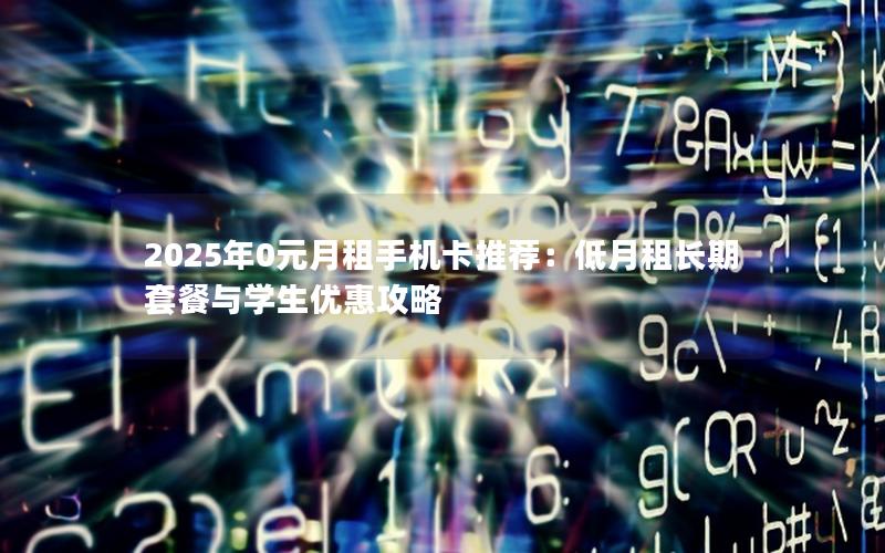 2025年0元月租手机卡推荐：低月租长期套餐与学生优惠攻略