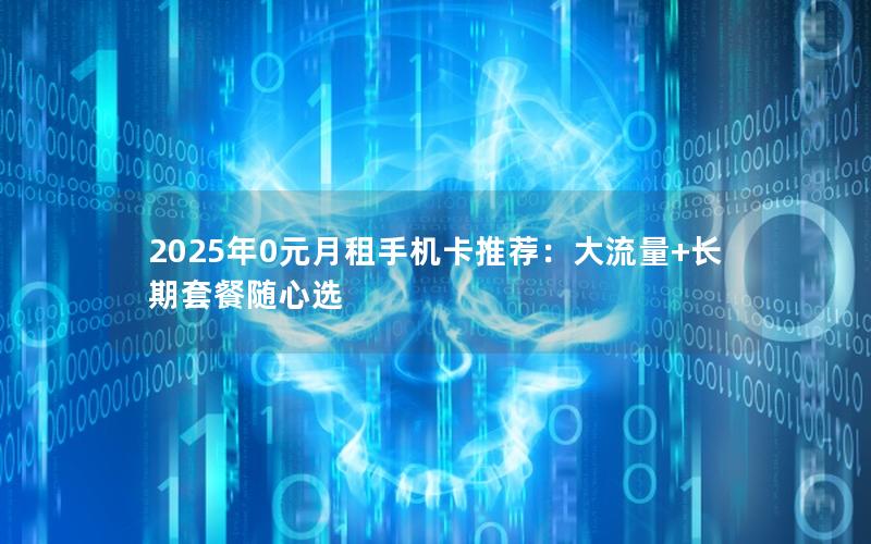 2025年0元月租手机卡推荐：大流量+长期套餐随心选