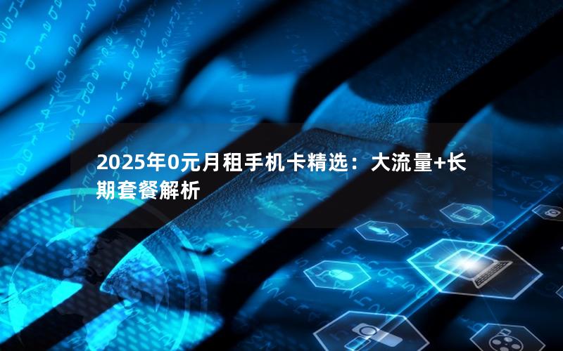 2025年0元月租手机卡精选：大流量+长期套餐解析