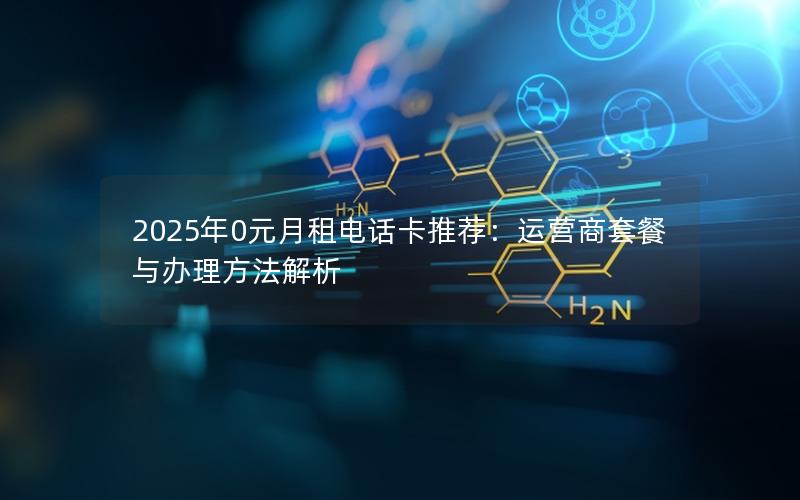 2025年0元月租电话卡推荐：运营商套餐与办理方法解析