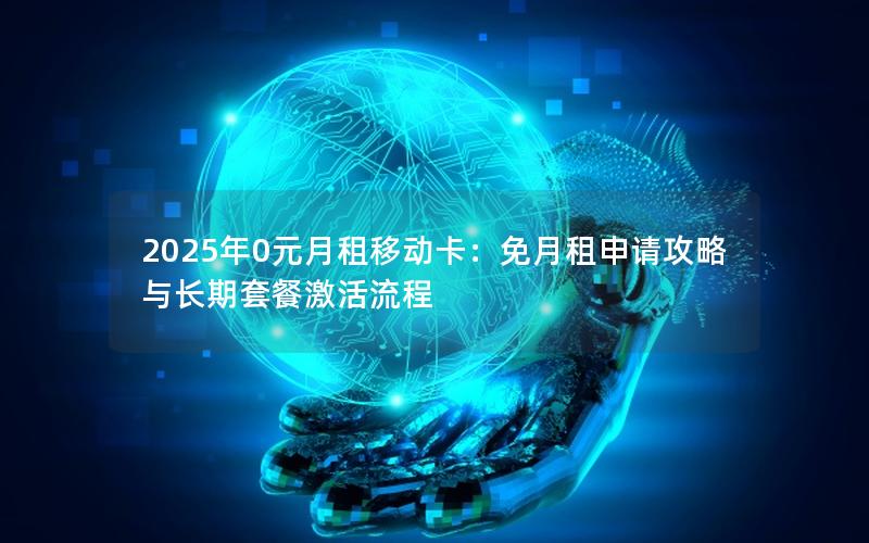 2025年0元月租移动卡：免月租申请攻略与长期套餐激活流程
