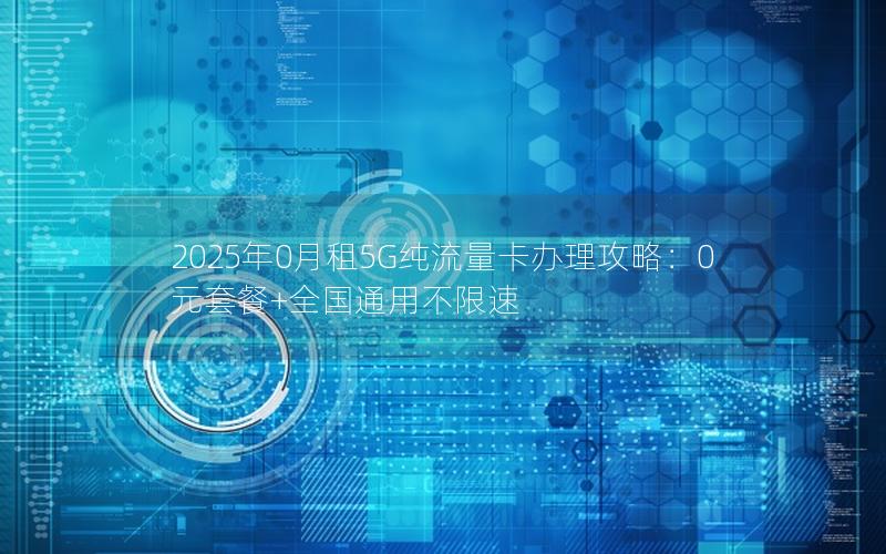 2025年0月租5G纯流量卡办理攻略：0元套餐+全国通用不限速