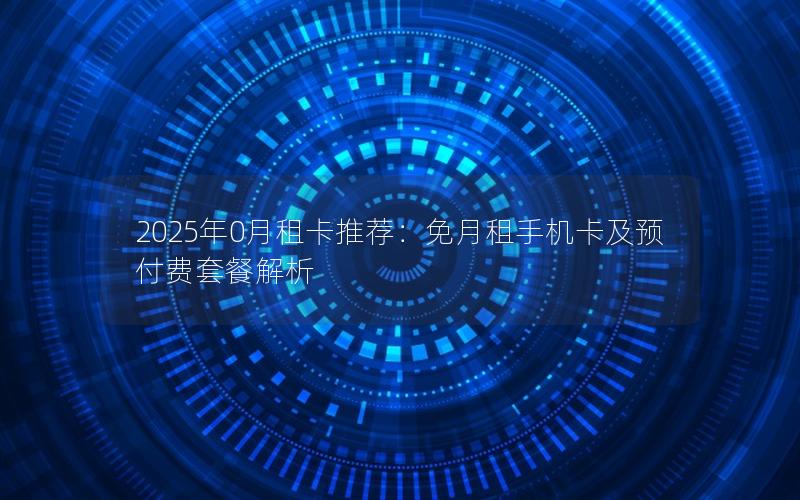 2025年0月租卡推荐：免月租手机卡及预付费套餐解析
