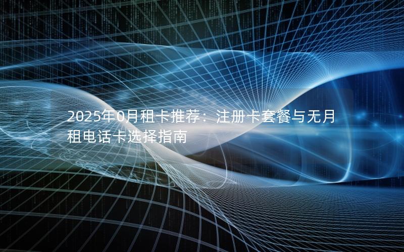 2025年0月租卡推荐：注册卡套餐与无月租电话卡选择指南