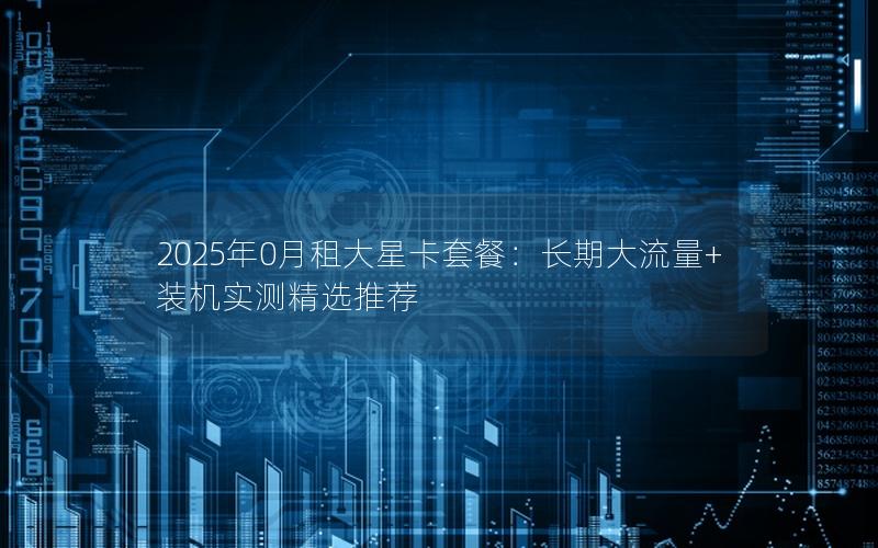 2025年0月租大星卡套餐：长期大流量+装机实测精选推荐