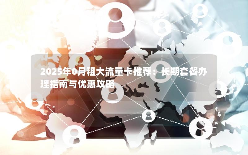2025年0月租大流量卡推荐：长期套餐办理指南与优惠攻略