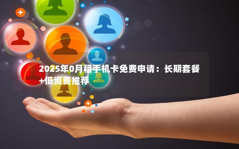 2025年0月租手机卡免费申请：长期套餐+低资费推荐