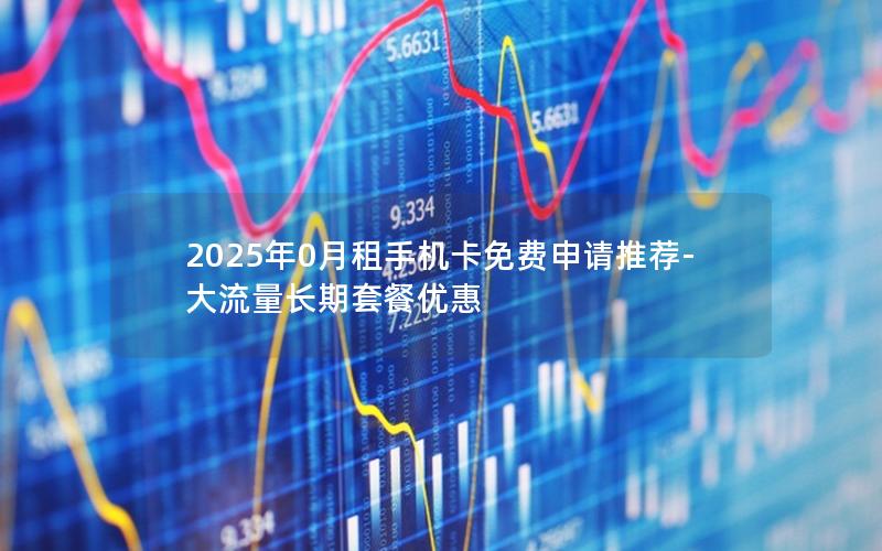 2025年0月租手机卡免费申请推荐-大流量长期套餐优惠