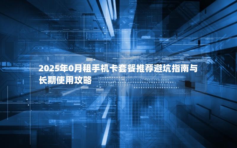 2025年0月租手机卡套餐推荐避坑指南与长期使用攻略