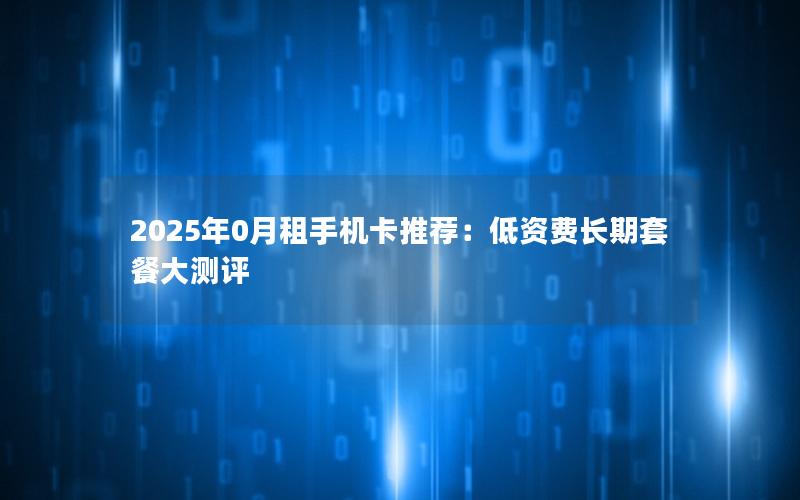 2025年0月租手机卡推荐：低资费长期套餐大测评