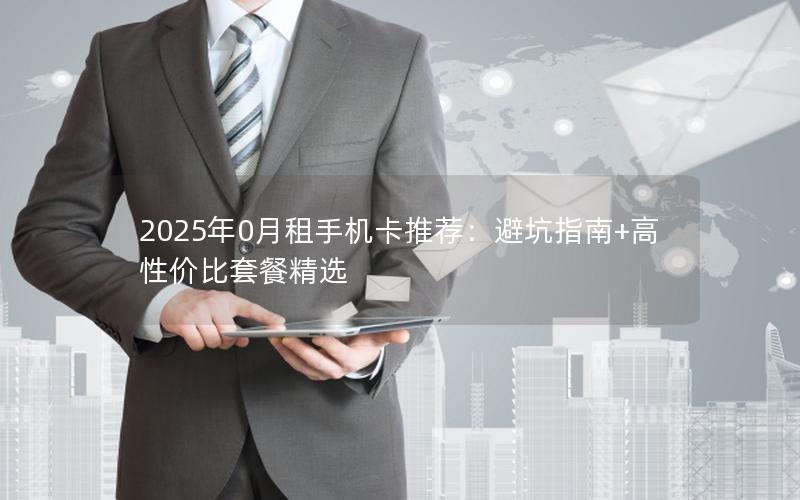 2025年0月租手机卡推荐：避坑指南+高性价比套餐精选