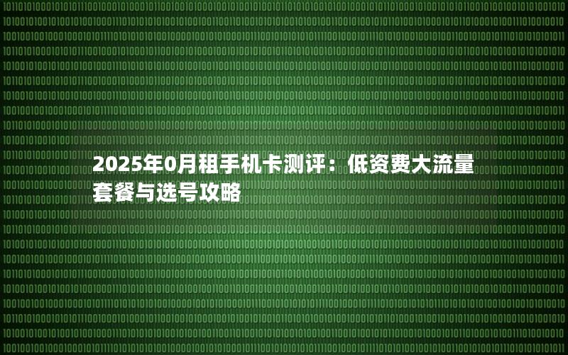 2025年0月租手机卡测评：低资费大流量套餐与选号攻略