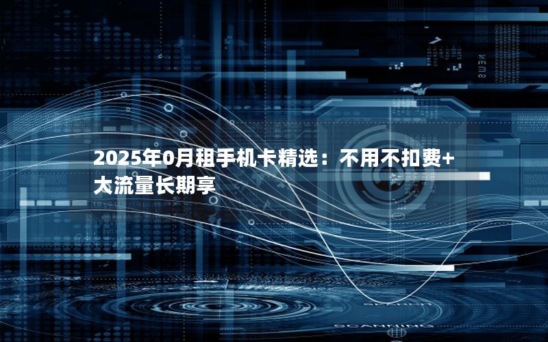 2025年0月租手机卡精选：不用不扣费+大流量长期享