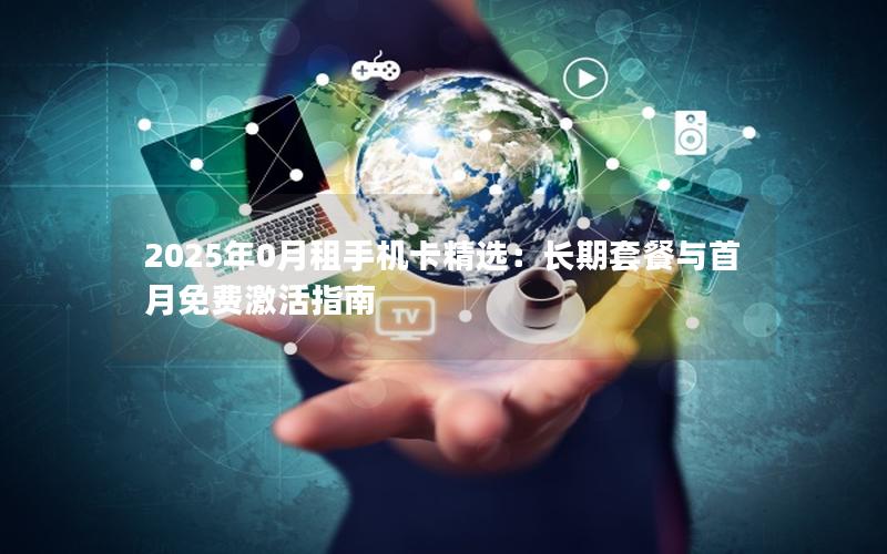 2025年0月租手机卡精选：长期套餐与首月免费激活指南