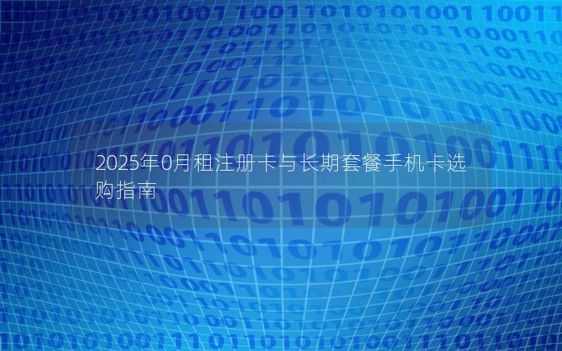 2025年0月租注册卡与长期套餐手机卡选购指南