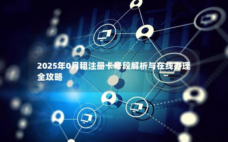 2025年0月租注册卡号段解析与在线办理全攻略