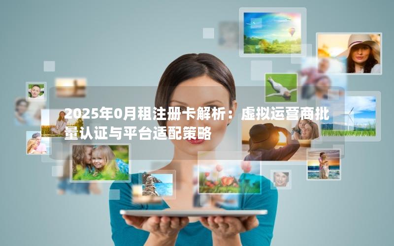 2025年0月租注册卡解析：虚拟运营商批量认证与平台适配策略