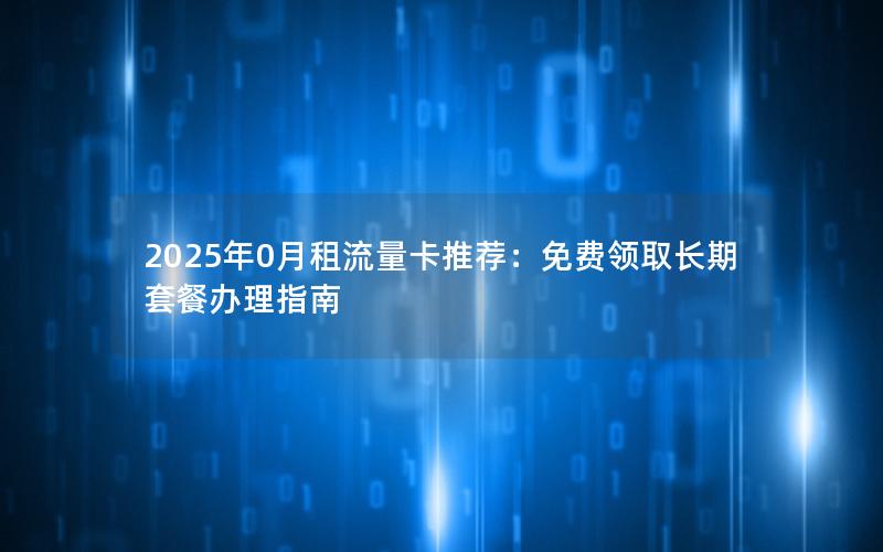 2025年0月租流量卡推荐：免费领取长期套餐办理指南