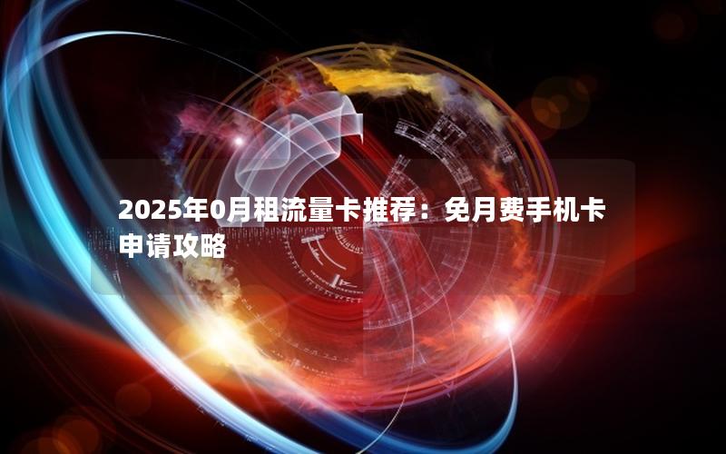 2025年0月租流量卡推荐：免月费手机卡申请攻略