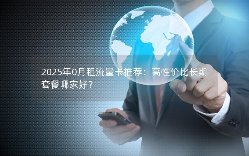 2025年0月租流量卡推荐：高性价比长期套餐哪家好？