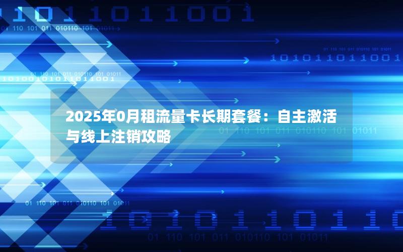 2025年0月租流量卡长期套餐：自主激活与线上注销攻略