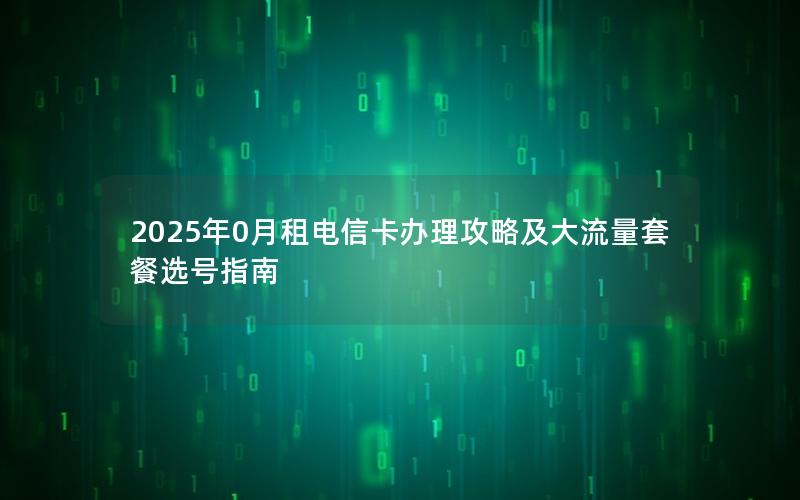 2025年0月租电信卡办理攻略及大流量套餐选号指南
