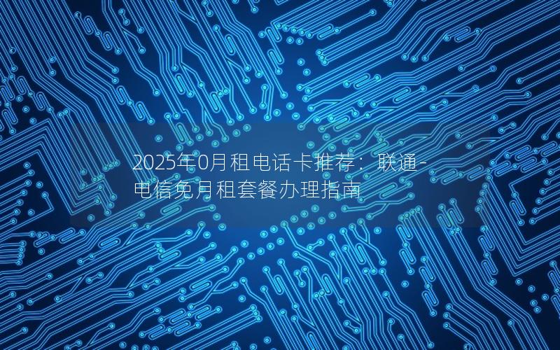 2025年0月租电话卡推荐：联通-电信免月租套餐办理指南