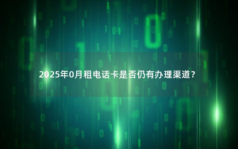 2025年0月租电话卡是否仍有办理渠道？