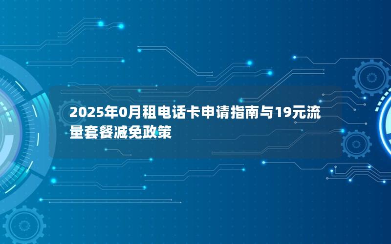 2025年0月租电话卡申请指南与19元流量套餐减免政策