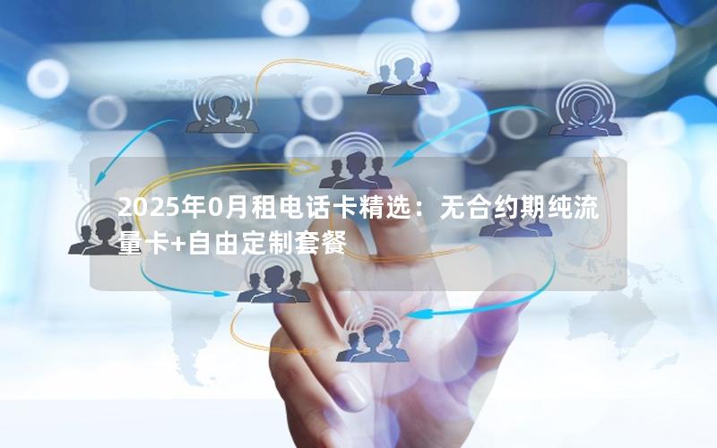 2025年0月租电话卡精选：无合约期纯流量卡+自由定制套餐