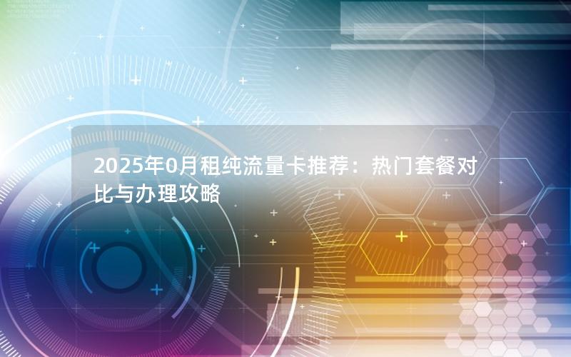 2025年0月租纯流量卡推荐：热门套餐对比与办理攻略