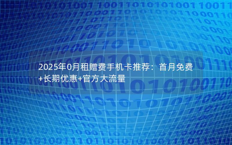 2025年0月租赠费手机卡推荐：首月免费+长期优惠+官方大流量