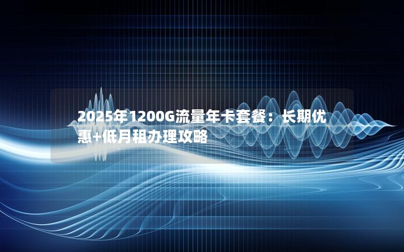 2025年1200G流量年卡套餐：长期优惠+低月租办理攻略